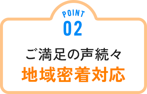 POINT 02 ご満足の声続々 地域密着対応
