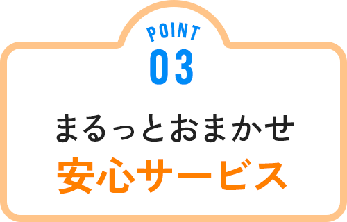 POINT 03 まるっとおまかせ安心サービス